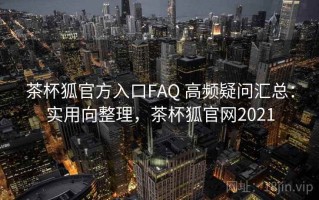 茶杯狐官方入口FAQ 高频疑问汇总：实用向整理，茶杯狐官网2021