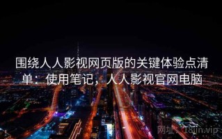 围绕人人影视网页版的关键体验点清单：使用笔记，人人影视官网电脑