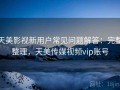 天美影视新用户常见问题解答：完整整理，天美传媒视频vip账号