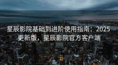 星辰影院基础到进阶使用指南：2025 更新版，星辰影院官方客户端