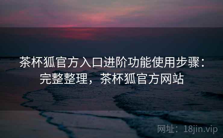 茶杯狐官方入口进阶功能使用步骤：完整整理，茶杯狐官方网站
