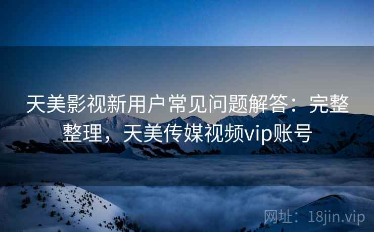 天美影视新用户常见问题解答：完整整理，天美传媒视频vip账号