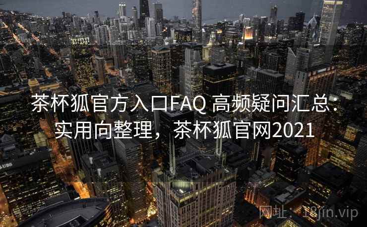 茶杯狐官方入口FAQ 高频疑问汇总：实用向整理，茶杯狐官网2021