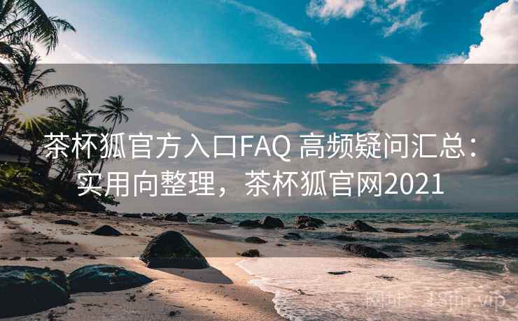 茶杯狐官方入口FAQ 高频疑问汇总：实用向整理，茶杯狐官网2021